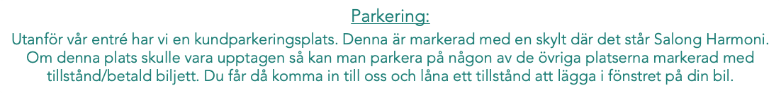 Parkering: Utanför vår entré har vi en kundparkeringsplats. Denna är markerad med en skylt där det står Salong Harmoni. Om denna plats skulle vara upptagen så kan man parkera på någon av de övriga platserna markerad med tillstånd/betald biljett. Du får då komma in till oss och låna ett tillstånd att lägga i fönstret på din bil.