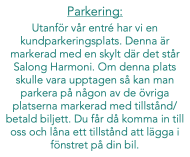 Parkering: Utanför vår entré har vi en kundparkeringsplats. Denna är markerad med en skylt där det står Salong Harmoni. Om denna plats skulle vara upptagen så kan man parkera på någon av de övriga platserna markerad med tillstånd/betald biljett. Du får då komma in till oss och låna ett tillstånd att lägga i fönstret på din bil.