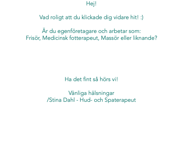 Hej! Vad roligt att du klickade dig vidare hit! :) Är du egenföretagare och arbetar som: Frisör, Medicinsk fotterapeut, Massör eller liknande? Hör då gärna av dig till mig! Ha det fint så hörs vi! Vänliga hälsningar /Stina Dahl - Hud- och Spaterapeut
