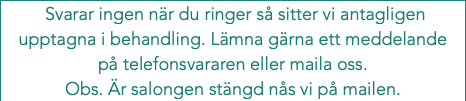  Svarar ingen när du ringer så sitter vi antagligen upptagna i behandling. Lämna gärna ett meddelande på telefonsvararen eller maila oss. Obs. Är salongen stängd nås vi på mailen.