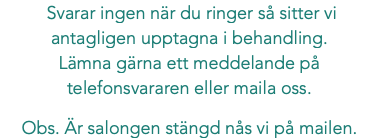  Svarar ingen när du ringer så sitter vi antagligen upptagna i behandling. Lämna gärna ett meddelande på telefonsvararen eller maila oss. Obs. Är salongen stängd nås vi på mailen.